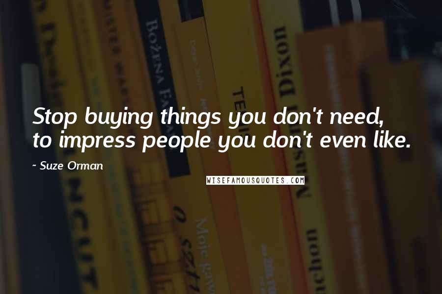 Suze Orman Quotes: Stop buying things you don't need, to impress people you don't even like.