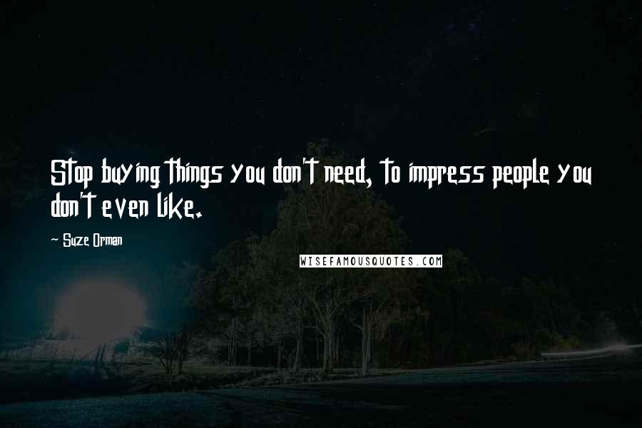 Suze Orman Quotes: Stop buying things you don't need, to impress people you don't even like.