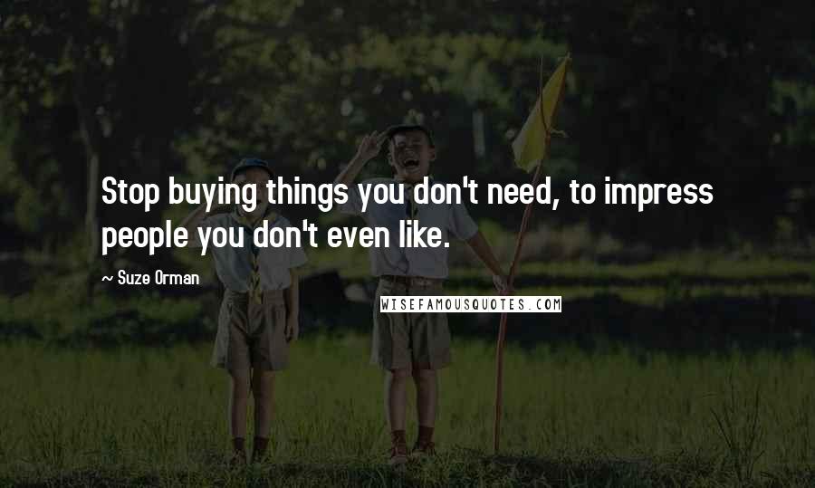 Suze Orman Quotes: Stop buying things you don't need, to impress people you don't even like.