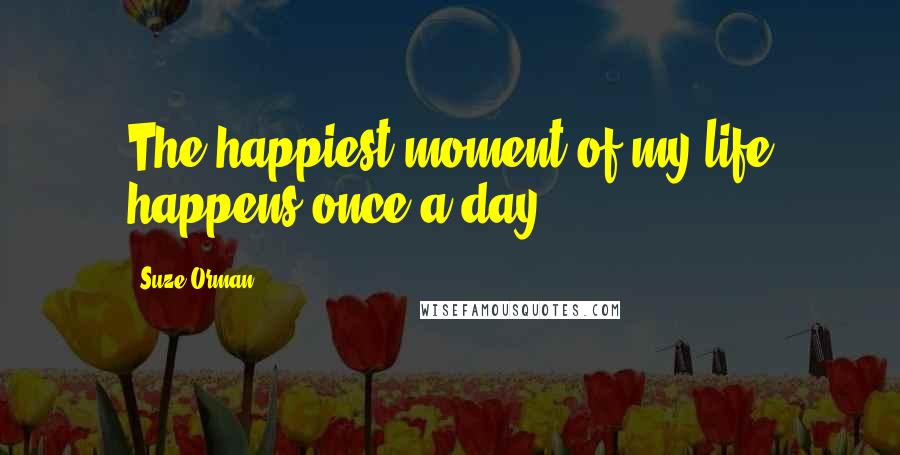 Suze Orman Quotes: The happiest moment of my life happens once a day.