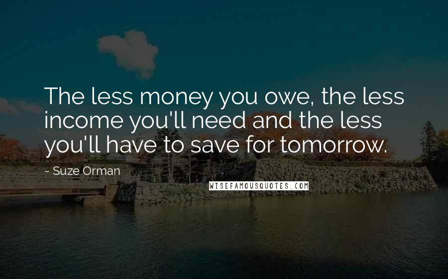 Suze Orman Quotes: The less money you owe, the less income you'll need and the less you'll have to save for tomorrow.