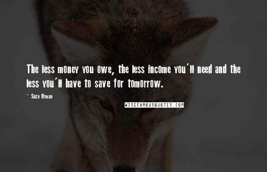 Suze Orman Quotes: The less money you owe, the less income you'll need and the less you'll have to save for tomorrow.