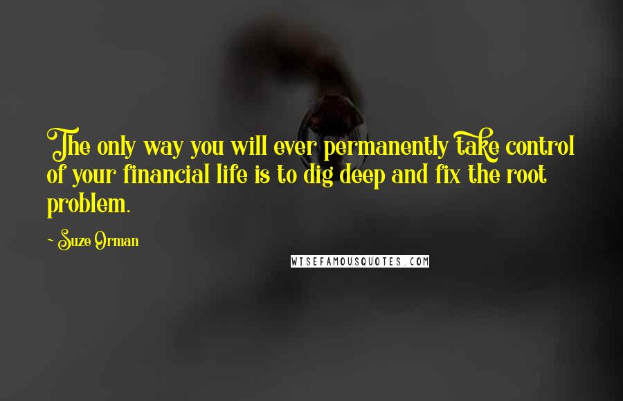 Suze Orman Quotes: The only way you will ever permanently take control of your financial life is to dig deep and fix the root problem.