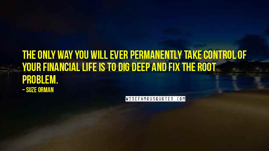 Suze Orman Quotes: The only way you will ever permanently take control of your financial life is to dig deep and fix the root problem.