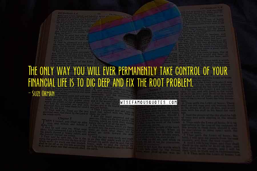 Suze Orman Quotes: The only way you will ever permanently take control of your financial life is to dig deep and fix the root problem.