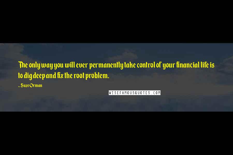 Suze Orman Quotes: The only way you will ever permanently take control of your financial life is to dig deep and fix the root problem.