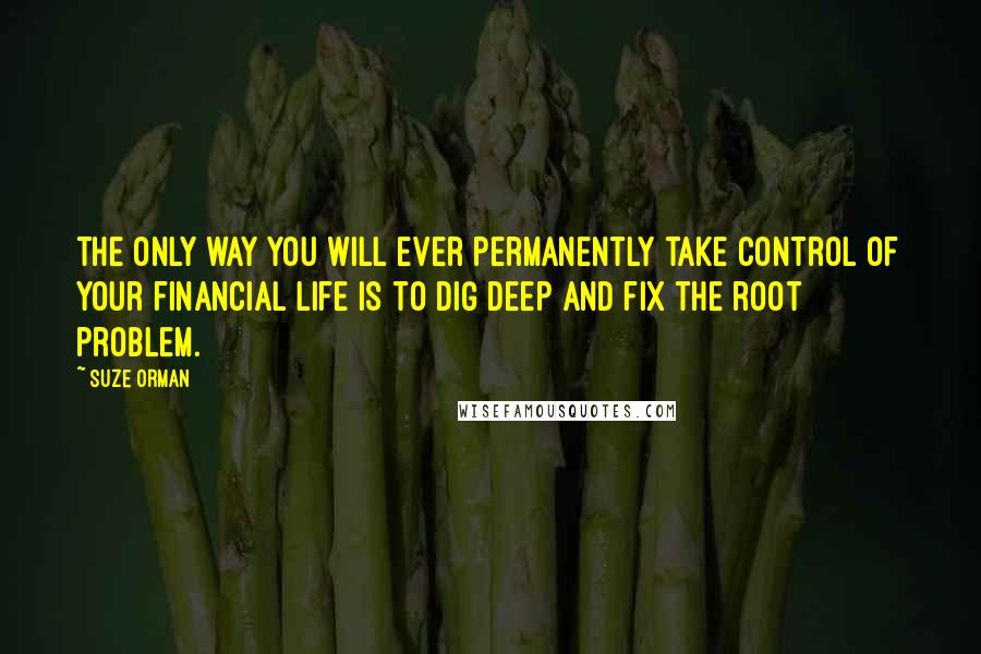 Suze Orman Quotes: The only way you will ever permanently take control of your financial life is to dig deep and fix the root problem.