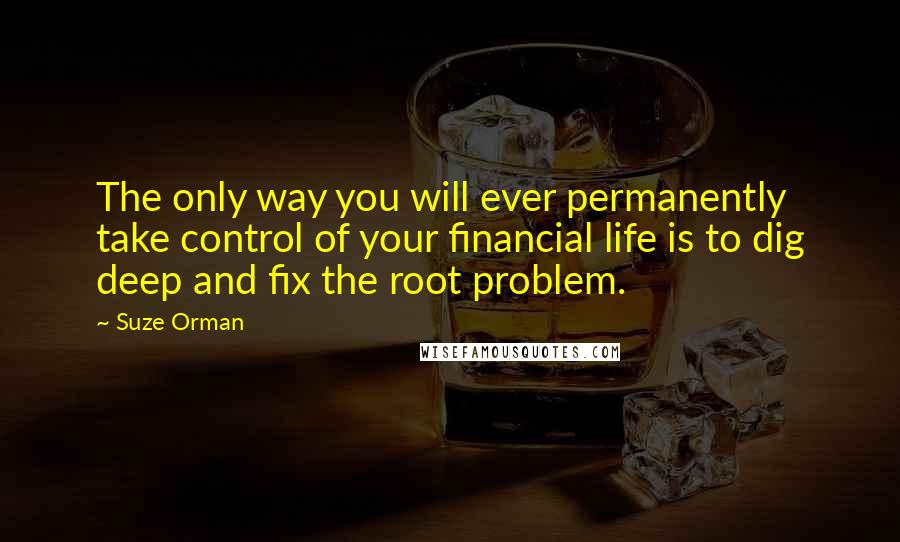 Suze Orman Quotes: The only way you will ever permanently take control of your financial life is to dig deep and fix the root problem.