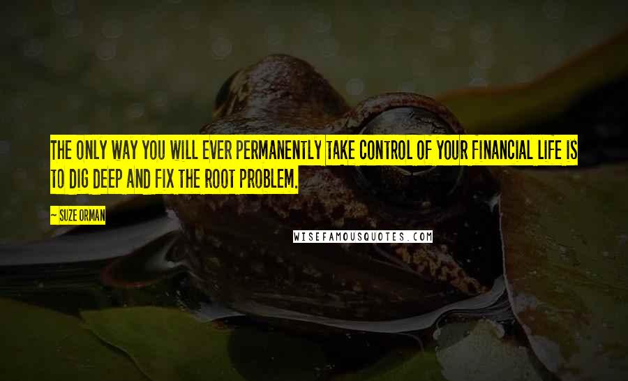 Suze Orman Quotes: The only way you will ever permanently take control of your financial life is to dig deep and fix the root problem.
