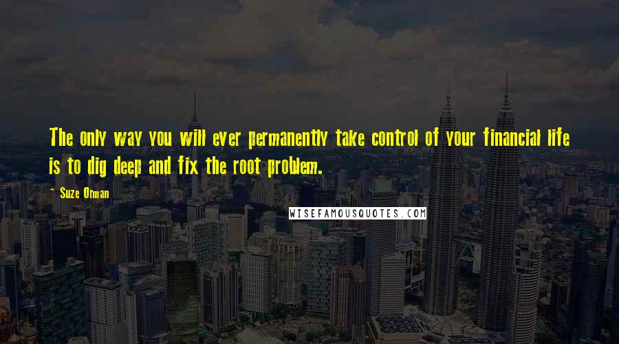 Suze Orman Quotes: The only way you will ever permanently take control of your financial life is to dig deep and fix the root problem.