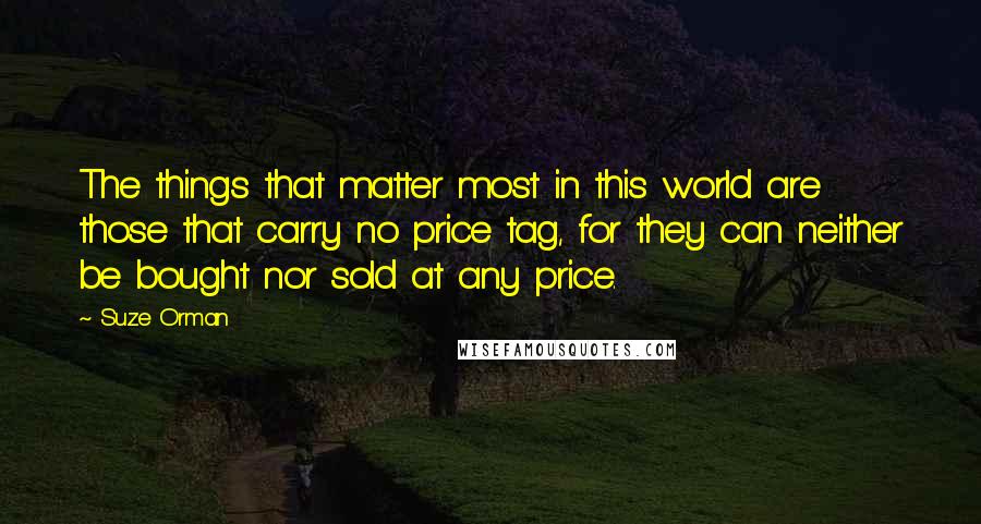 Suze Orman Quotes: The things that matter most in this world are those that carry no price tag, for they can neither be bought nor sold at any price.
