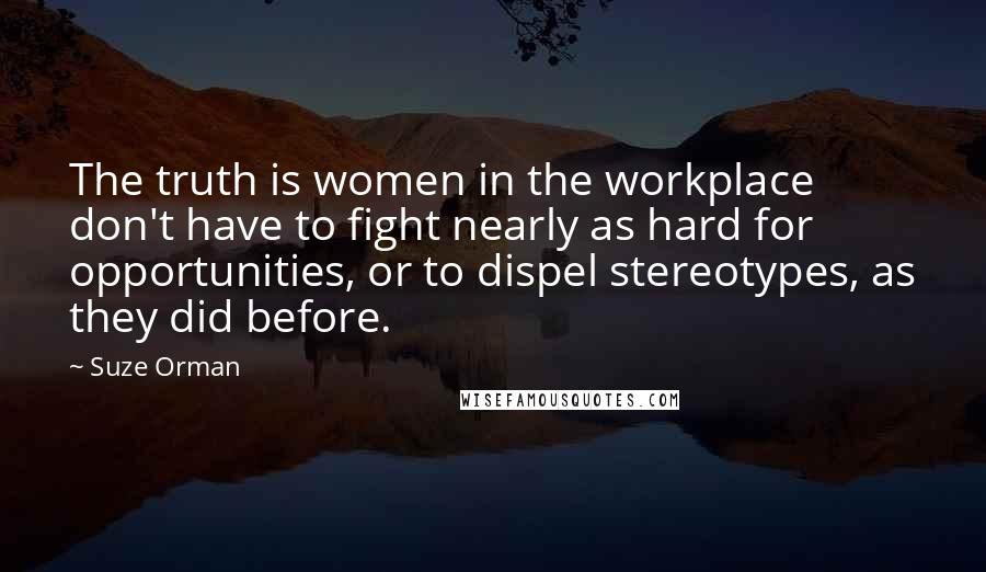 Suze Orman Quotes: The truth is women in the workplace don't have to fight nearly as hard for opportunities, or to dispel stereotypes, as they did before.