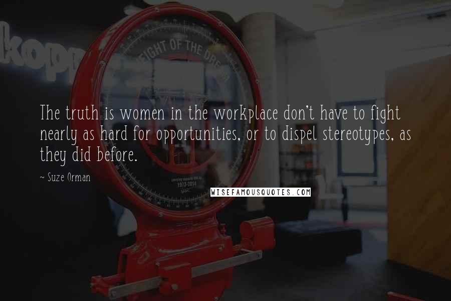 Suze Orman Quotes: The truth is women in the workplace don't have to fight nearly as hard for opportunities, or to dispel stereotypes, as they did before.