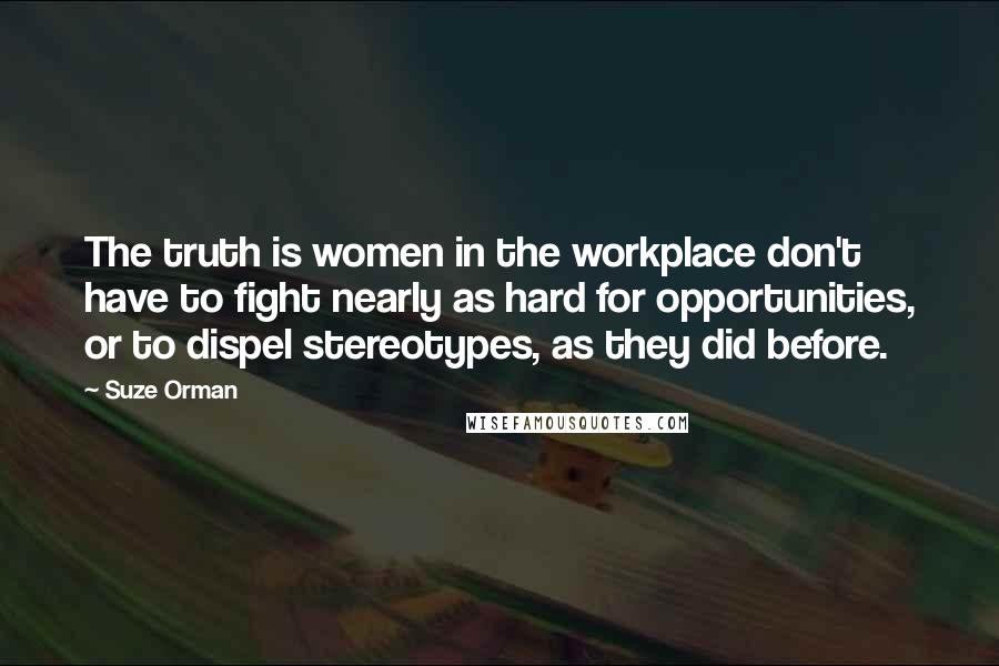 Suze Orman Quotes: The truth is women in the workplace don't have to fight nearly as hard for opportunities, or to dispel stereotypes, as they did before.