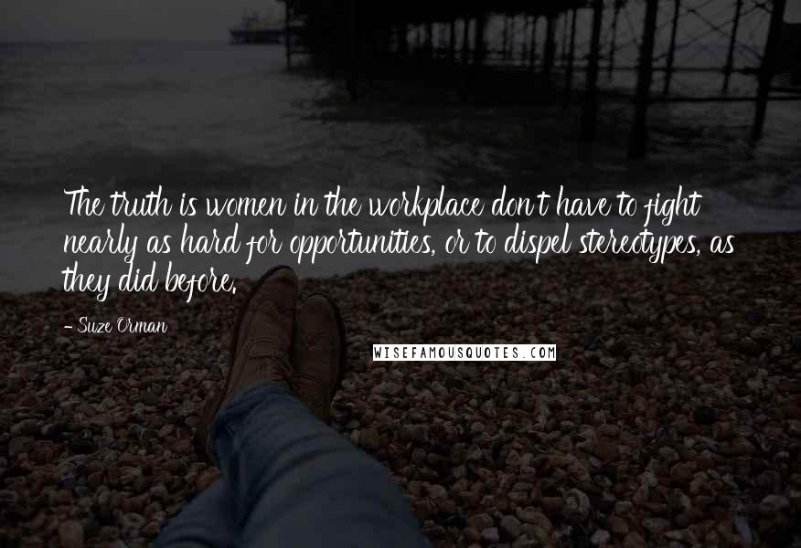 Suze Orman Quotes: The truth is women in the workplace don't have to fight nearly as hard for opportunities, or to dispel stereotypes, as they did before.