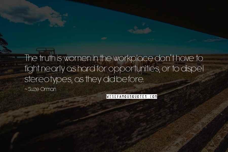 Suze Orman Quotes: The truth is women in the workplace don't have to fight nearly as hard for opportunities, or to dispel stereotypes, as they did before.