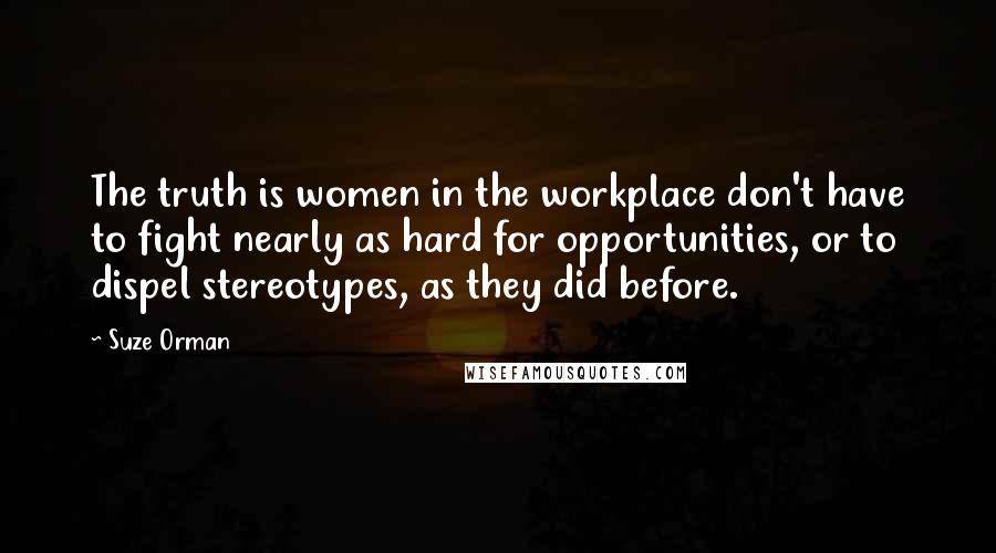 Suze Orman Quotes: The truth is women in the workplace don't have to fight nearly as hard for opportunities, or to dispel stereotypes, as they did before.