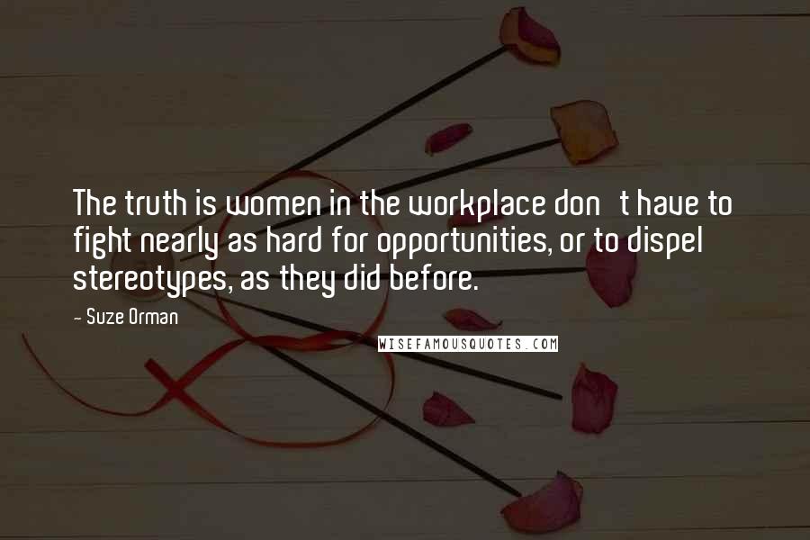 Suze Orman Quotes: The truth is women in the workplace don't have to fight nearly as hard for opportunities, or to dispel stereotypes, as they did before.