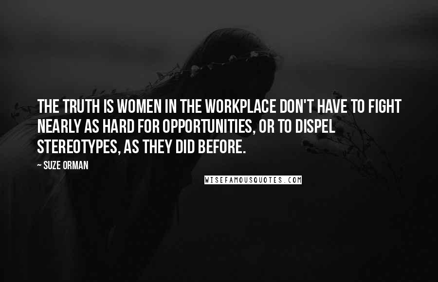 Suze Orman Quotes: The truth is women in the workplace don't have to fight nearly as hard for opportunities, or to dispel stereotypes, as they did before.