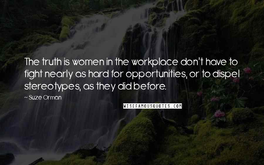 Suze Orman Quotes: The truth is women in the workplace don't have to fight nearly as hard for opportunities, or to dispel stereotypes, as they did before.