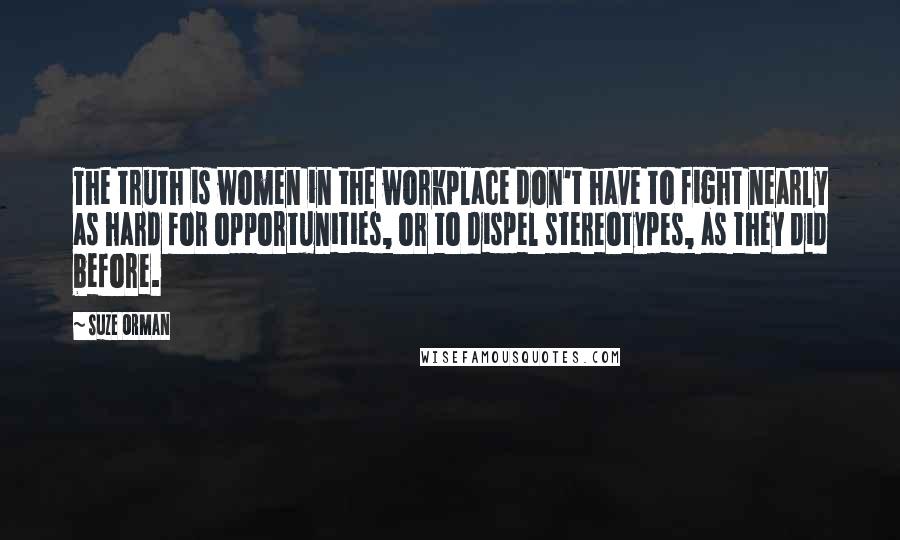 Suze Orman Quotes: The truth is women in the workplace don't have to fight nearly as hard for opportunities, or to dispel stereotypes, as they did before.