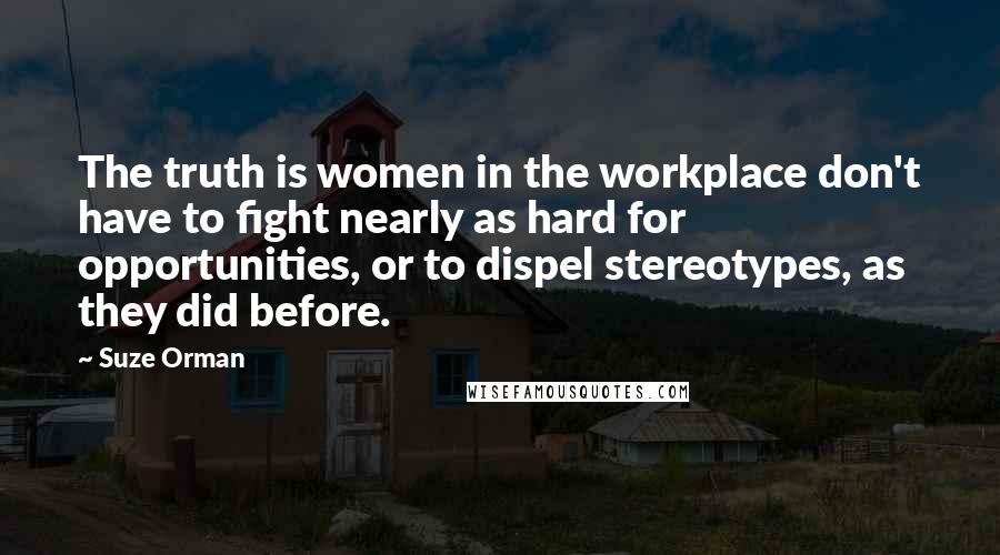 Suze Orman Quotes: The truth is women in the workplace don't have to fight nearly as hard for opportunities, or to dispel stereotypes, as they did before.