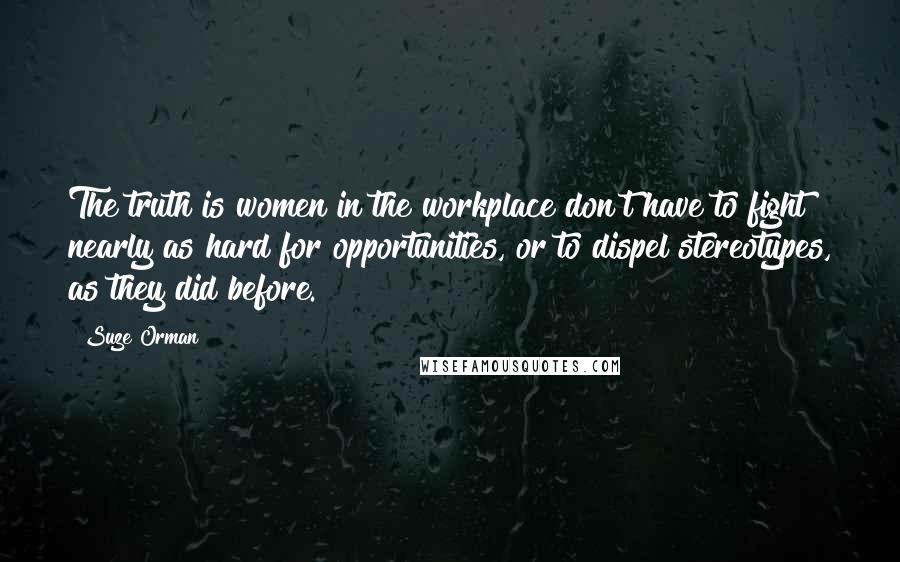 Suze Orman Quotes: The truth is women in the workplace don't have to fight nearly as hard for opportunities, or to dispel stereotypes, as they did before.