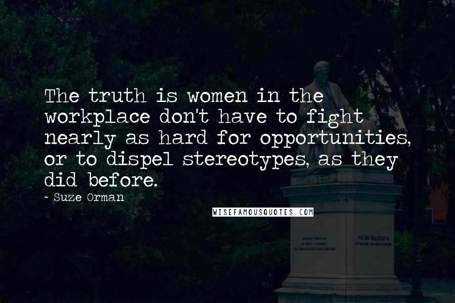 Suze Orman Quotes: The truth is women in the workplace don't have to fight nearly as hard for opportunities, or to dispel stereotypes, as they did before.