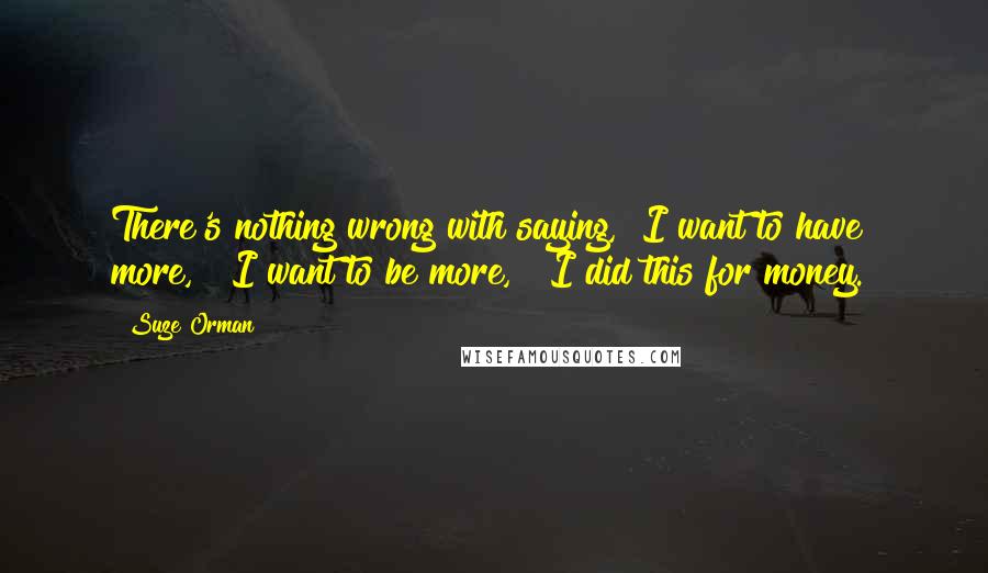 Suze Orman Quotes: There's nothing wrong with saying, "I want to have more," "I want to be more," "I did this for money."