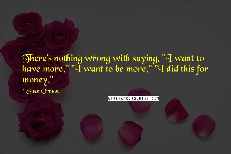 Suze Orman Quotes: There's nothing wrong with saying, "I want to have more," "I want to be more," "I did this for money."