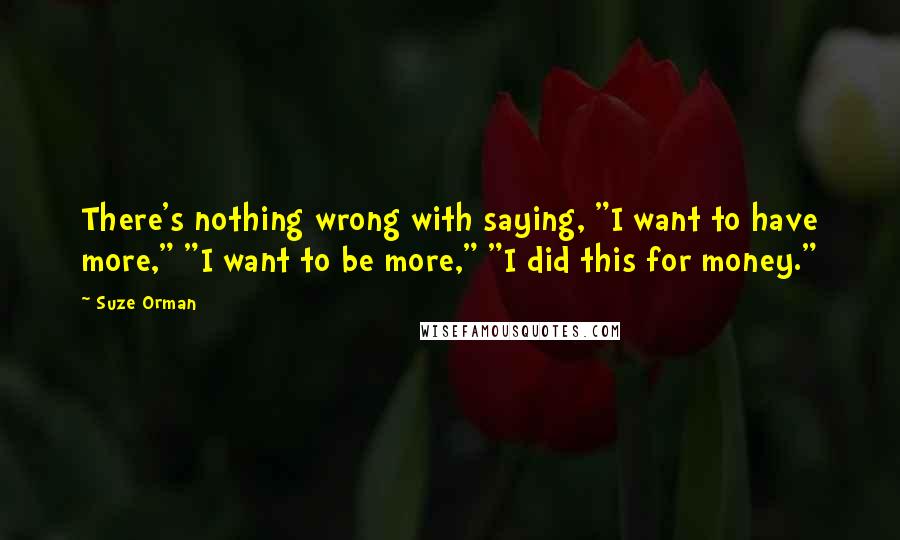 Suze Orman Quotes: There's nothing wrong with saying, "I want to have more," "I want to be more," "I did this for money."