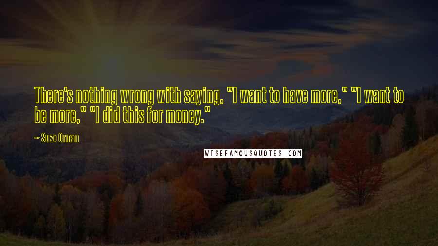 Suze Orman Quotes: There's nothing wrong with saying, "I want to have more," "I want to be more," "I did this for money."