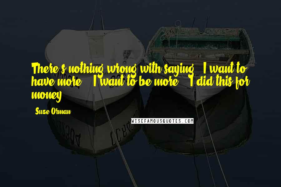 Suze Orman Quotes: There's nothing wrong with saying, "I want to have more," "I want to be more," "I did this for money."