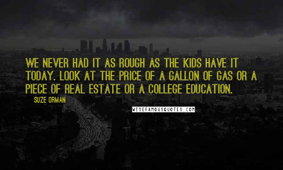 Suze Orman Quotes: We never had it as rough as the kids have it today. Look at the price of a gallon of gas or a piece of real estate or a college education.