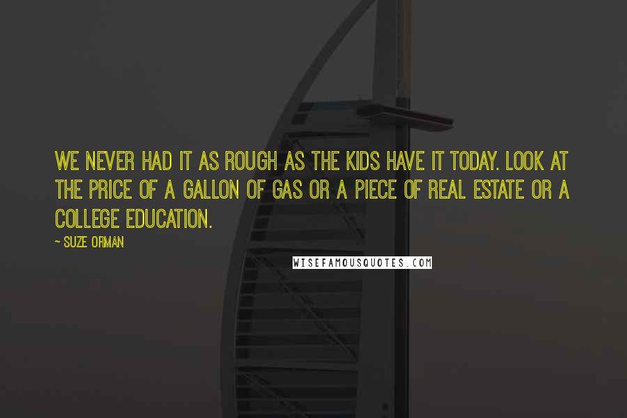 Suze Orman Quotes: We never had it as rough as the kids have it today. Look at the price of a gallon of gas or a piece of real estate or a college education.