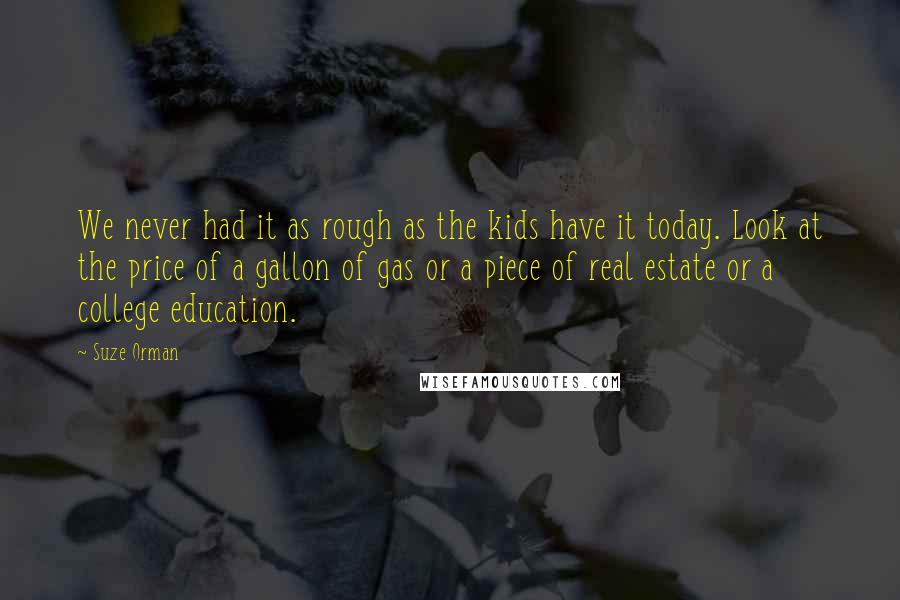 Suze Orman Quotes: We never had it as rough as the kids have it today. Look at the price of a gallon of gas or a piece of real estate or a college education.