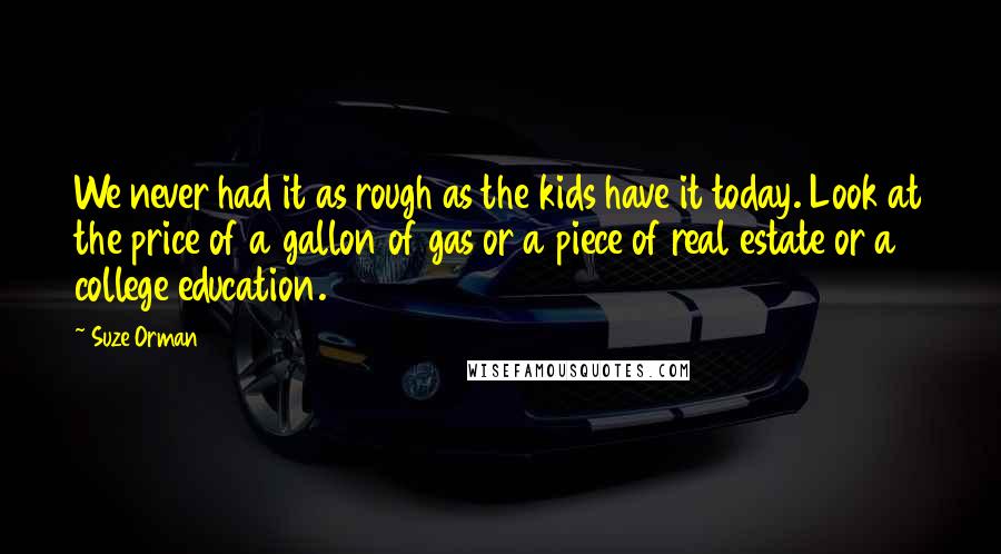 Suze Orman Quotes: We never had it as rough as the kids have it today. Look at the price of a gallon of gas or a piece of real estate or a college education.