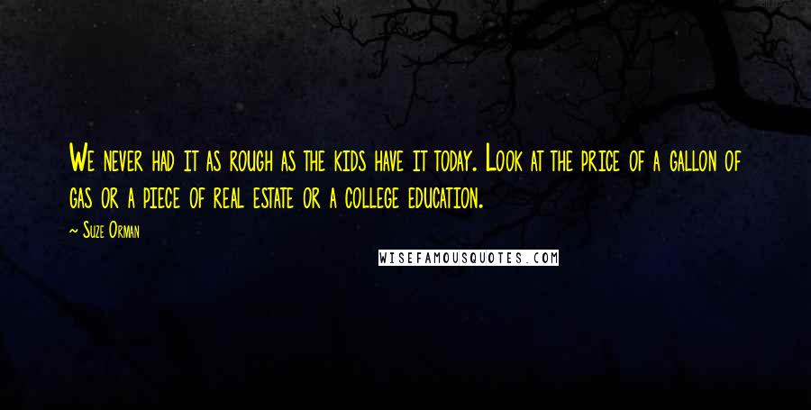 Suze Orman Quotes: We never had it as rough as the kids have it today. Look at the price of a gallon of gas or a piece of real estate or a college education.