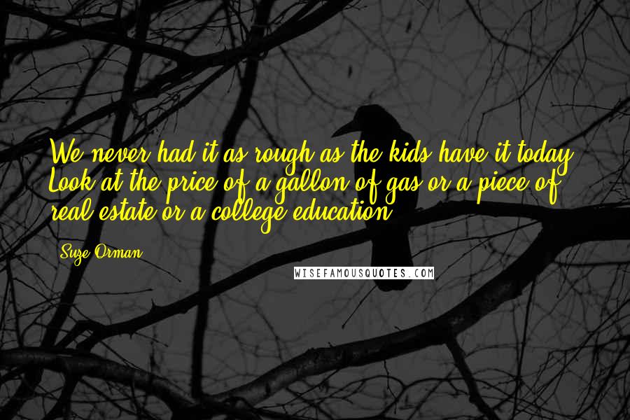 Suze Orman Quotes: We never had it as rough as the kids have it today. Look at the price of a gallon of gas or a piece of real estate or a college education.