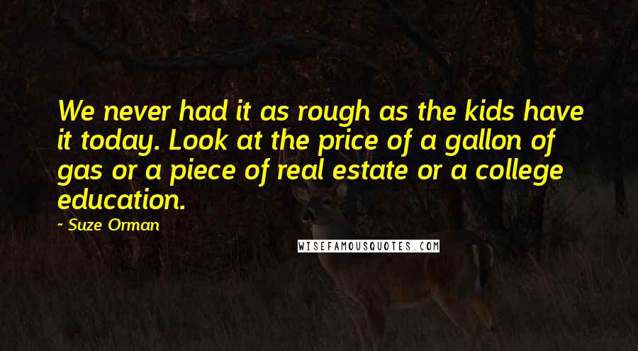 Suze Orman Quotes: We never had it as rough as the kids have it today. Look at the price of a gallon of gas or a piece of real estate or a college education.