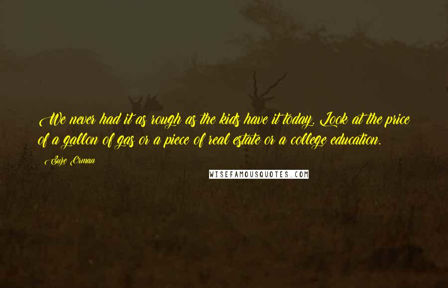 Suze Orman Quotes: We never had it as rough as the kids have it today. Look at the price of a gallon of gas or a piece of real estate or a college education.