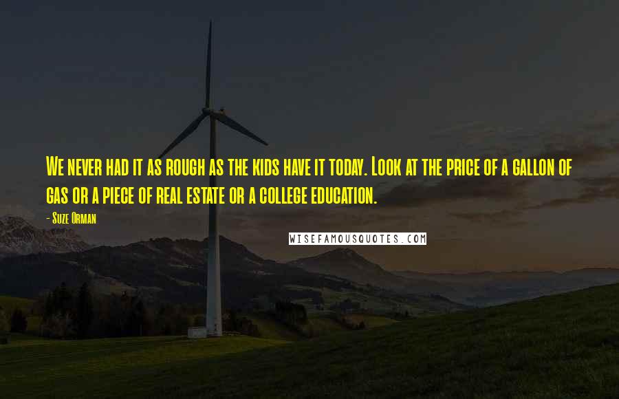 Suze Orman Quotes: We never had it as rough as the kids have it today. Look at the price of a gallon of gas or a piece of real estate or a college education.