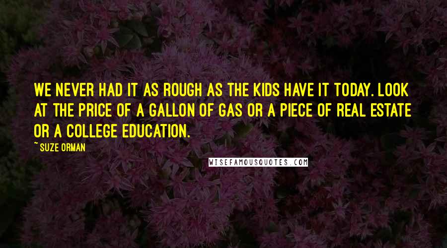 Suze Orman Quotes: We never had it as rough as the kids have it today. Look at the price of a gallon of gas or a piece of real estate or a college education.