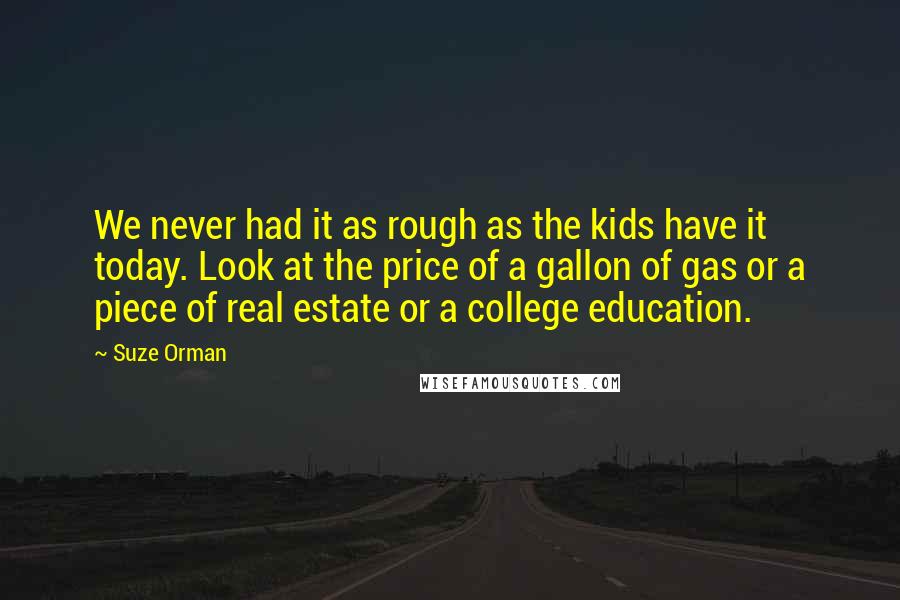 Suze Orman Quotes: We never had it as rough as the kids have it today. Look at the price of a gallon of gas or a piece of real estate or a college education.