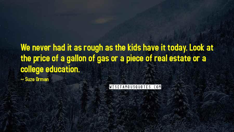 Suze Orman Quotes: We never had it as rough as the kids have it today. Look at the price of a gallon of gas or a piece of real estate or a college education.