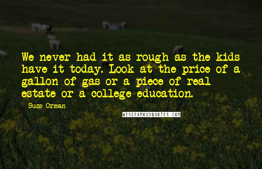 Suze Orman Quotes: We never had it as rough as the kids have it today. Look at the price of a gallon of gas or a piece of real estate or a college education.