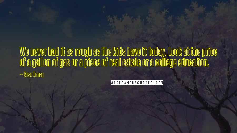 Suze Orman Quotes: We never had it as rough as the kids have it today. Look at the price of a gallon of gas or a piece of real estate or a college education.