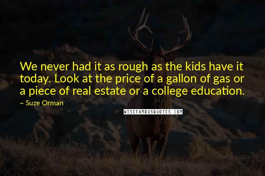 Suze Orman Quotes: We never had it as rough as the kids have it today. Look at the price of a gallon of gas or a piece of real estate or a college education.