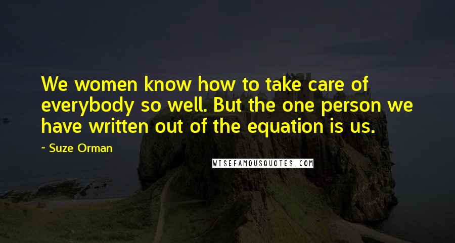 Suze Orman Quotes: We women know how to take care of everybody so well. But the one person we have written out of the equation is us.