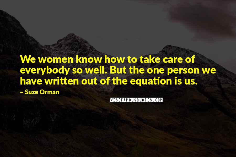 Suze Orman Quotes: We women know how to take care of everybody so well. But the one person we have written out of the equation is us.